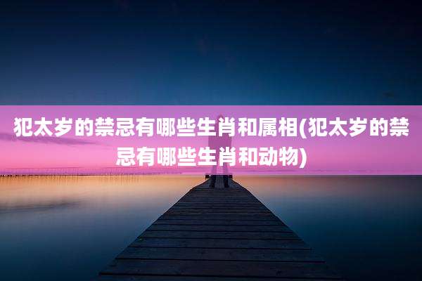 犯太岁的禁忌有哪些生肖和属相(犯太岁的禁忌有哪些生肖和动物)