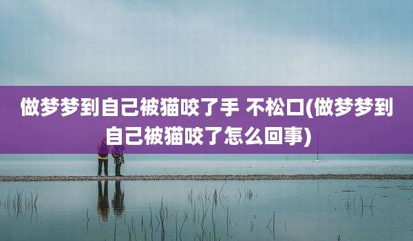 做梦梦到自己被猫咬了手 不松口(做梦梦到自己被猫咬了怎么回事)
