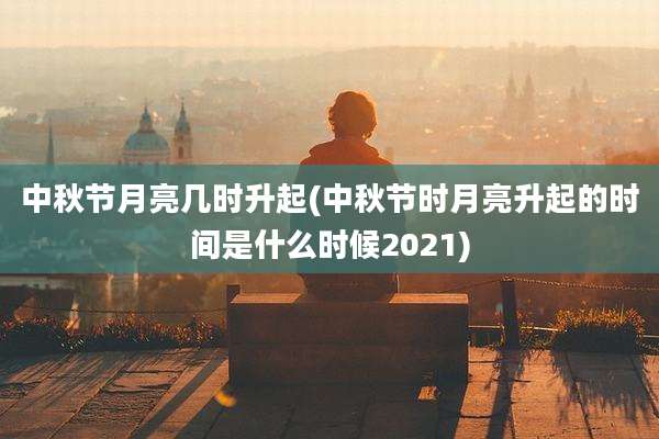 中秋节月亮几时升起(中秋节时月亮升起的时间是什么时候2021)