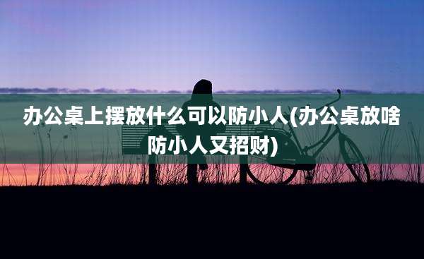 办公桌上摆放什么可以防小人(办公桌放啥防小人又招财)