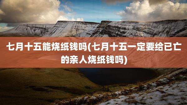 七月十五能烧纸钱吗(七月十五一定要给已亡的亲人烧纸钱吗)
