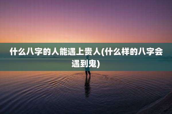 什么八字的人能遇上贵人(什么样的八字会遇到鬼)