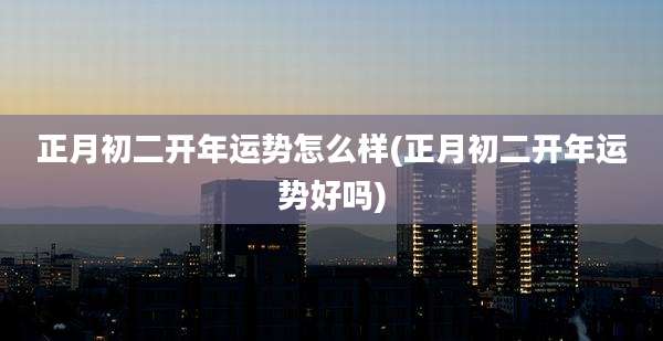 正月初二开年运势怎么样(正月初二开年运势好吗)