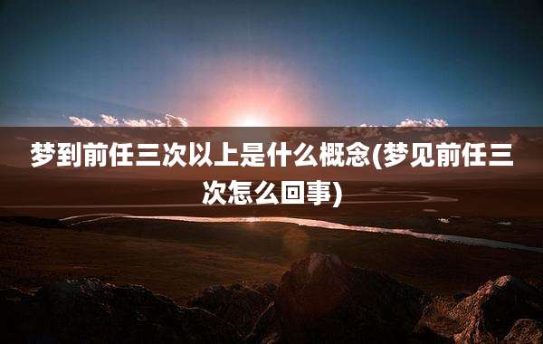 梦到前任三次以上是什么概念(梦见前任三次怎么回事)