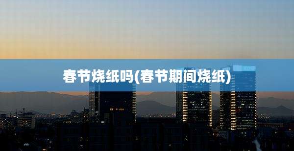 春节烧纸吗(春节期间烧纸)