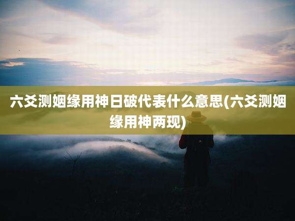 六爻测姻缘用神日破代表什么意思(六爻测姻缘用神两现)