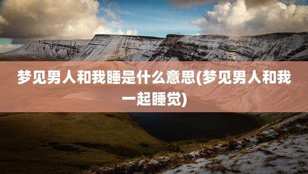 梦见男人和我睡是什么意思(梦见男人和我一起睡觉)
