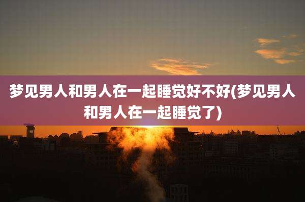 梦见男人和男人在一起睡觉好不好(梦见男人和男人在一起睡觉了)
