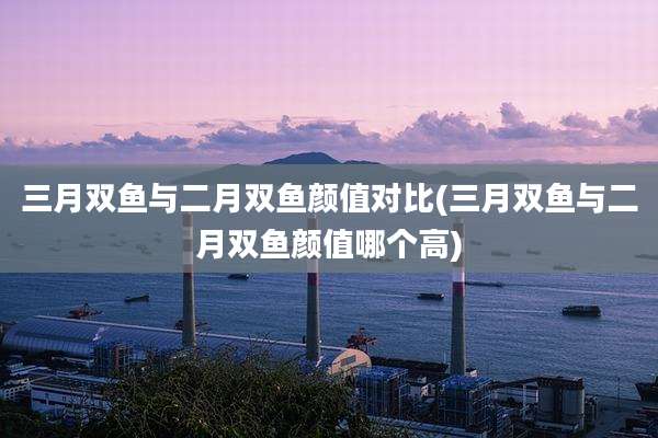 三月双鱼与二月双鱼颜值对比(三月双鱼与二月双鱼颜值哪个高)