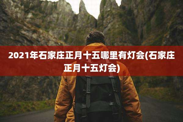 2021年石家庄正月十五哪里有灯会(石家庄正月十五灯会)