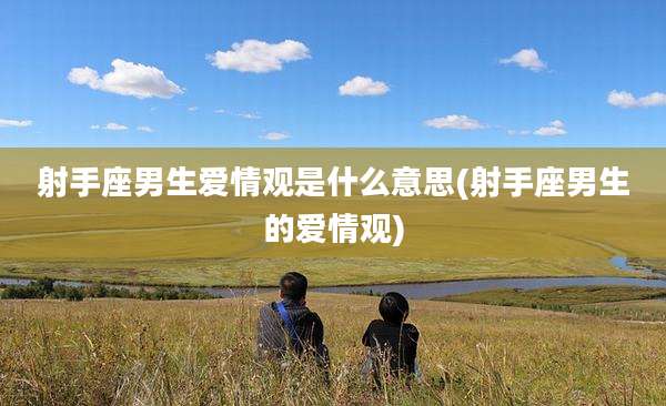 射手座男生爱情观是什么意思(射手座男生的爱情观)