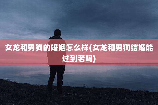 女龙和男狗的婚姻怎么样(女龙和男狗结婚能过到老吗)