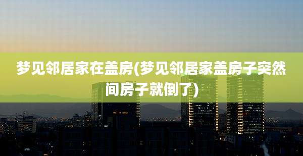 梦见邻居家在盖房(梦见邻居家盖房子突然间房子就倒了)