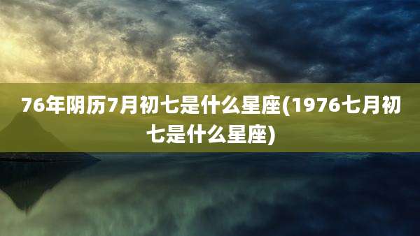 76年阴历7月初七是什么星座(1976七月初七是什么星座)