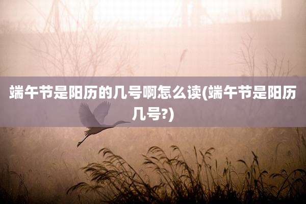 端午节是阳历的几号啊怎么读(端午节是阳历几号?)