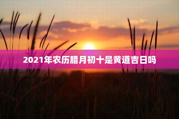 2021年农历腊月初十是黄道吉日吗