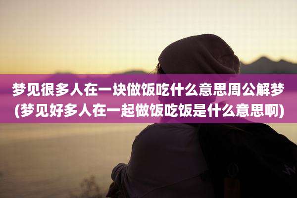 梦见很多人在一块做饭吃什么意思周公解梦(梦见好多人在一起做饭吃饭是什么意思啊)