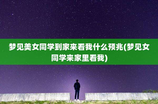梦见美女同学到家来看我什么预兆(梦见女同学来家里看我)