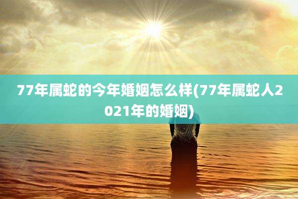 77年属蛇的今年婚姻怎么样(77年属蛇人2021年的婚姻)