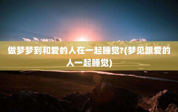 做梦梦到和爱的人在一起睡觉?(梦见跟爱的人一起睡觉)