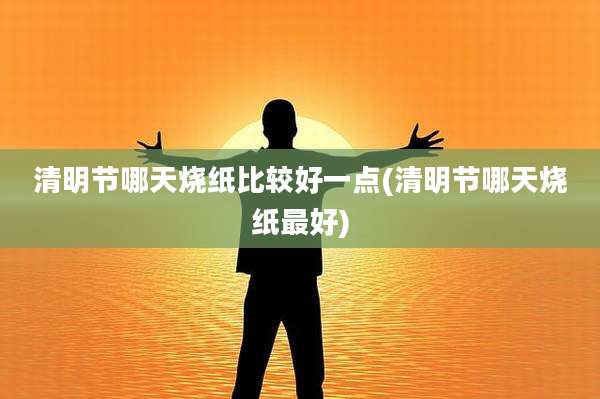 清明节哪天烧纸比较好一点(清明节哪天烧纸最好)
