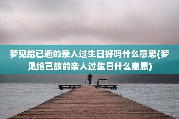 梦见给已逝的亲人过生日好吗什么意思(梦见给已故的亲人过生日什么意思)