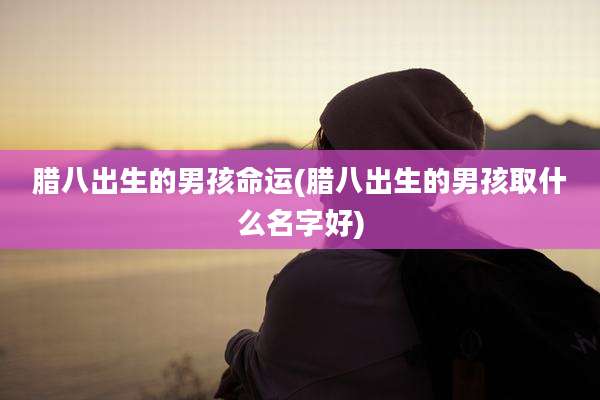 腊八出生的男孩命运(腊八出生的男孩取什么名字好)
