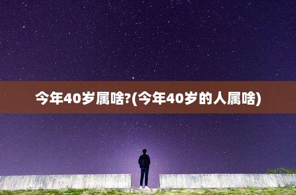 今年40岁属啥?(今年40岁的人属啥)
