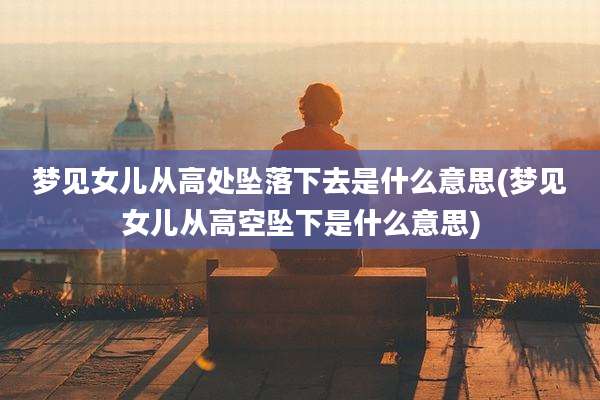 梦见女儿从高处坠落下去是什么意思(梦见女儿从高空坠下是什么意思)