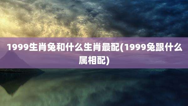 1999生肖兔和什么生肖最配(1999兔跟什么属相配)