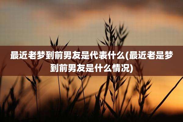 最近老梦到前男友是代表什么(最近老是梦到前男友是什么情况)