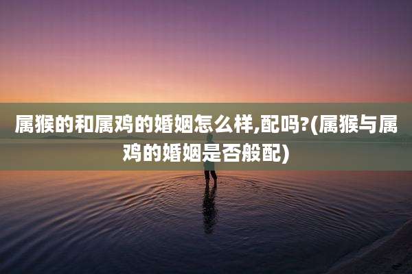 属猴的和属鸡的婚姻怎么样,配吗?(属猴与属鸡的婚姻是否般配)