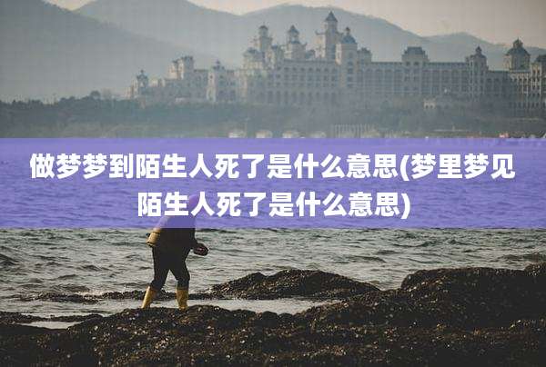 做梦梦到陌生人死了是什么意思(梦里梦见陌生人死了是什么意思)
