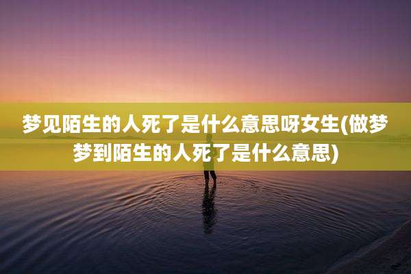 梦见陌生的人死了是什么意思呀女生(做梦梦到陌生的人死了是什么意思)