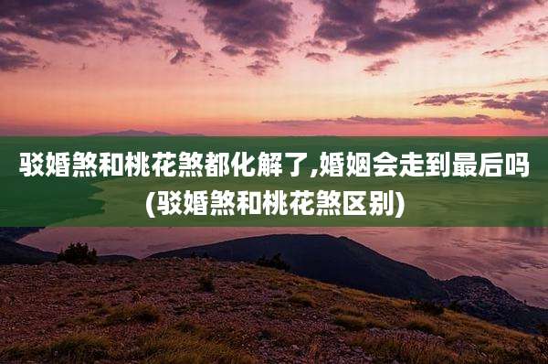驳婚煞和桃花煞都化解了,婚姻会走到最后吗(驳婚煞和桃花煞区别)