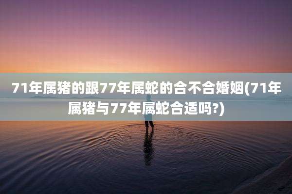 71年属猪的跟77年属蛇的合不合婚姻(71年属猪与77年属蛇合适吗?)