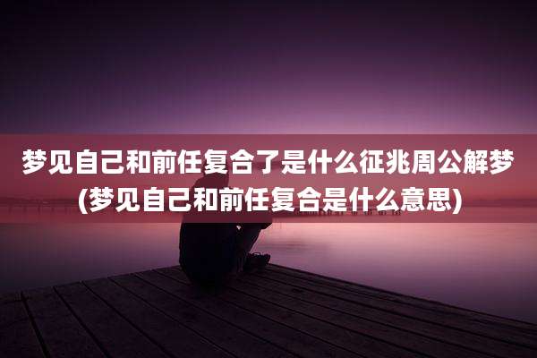 梦见自己和前任复合了是什么征兆周公解梦(梦见自己和前任复合是什么意思)