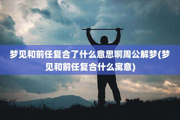 梦见和前任复合了什么意思啊周公解梦(梦见和前任复合什么寓意)