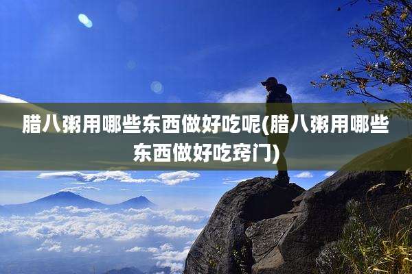 腊八粥用哪些东西做好吃呢(腊八粥用哪些东西做好吃窍门)