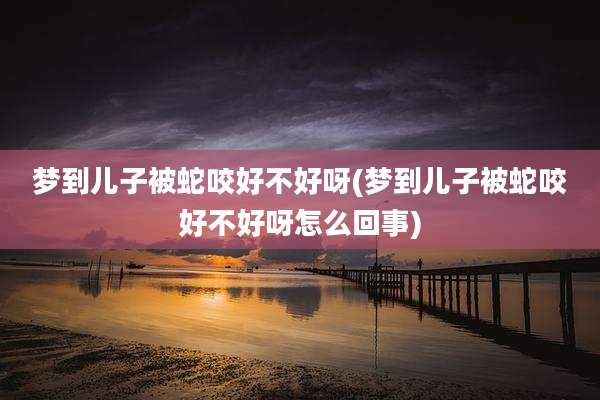 梦到儿子被蛇咬好不好呀(梦到儿子被蛇咬好不好呀怎么回事)