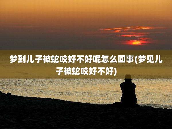 梦到儿子被蛇咬好不好呢怎么回事(梦见儿子被蛇咬好不好)