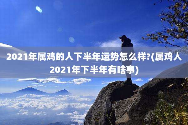 2021年属鸡的人下半年运势怎么样?(属鸡人2021年下半年有啥事)