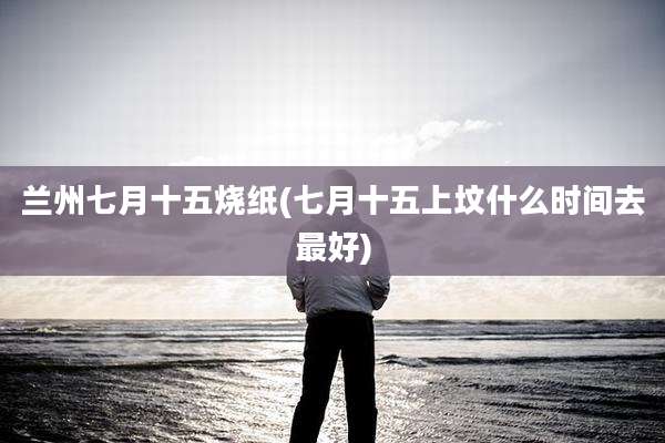 兰州七月十五烧纸(七月十五上坟什么时间去最好)