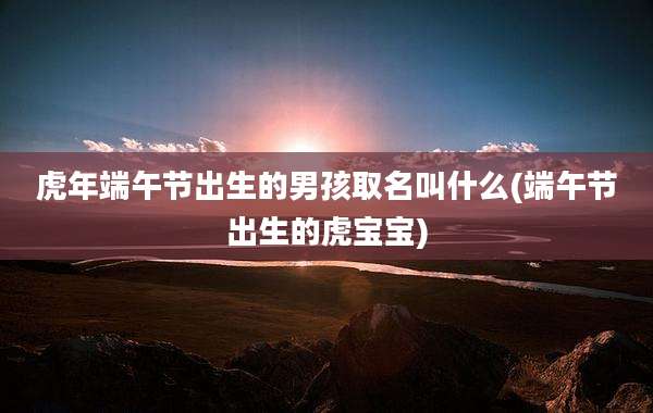 虎年端午节出生的男孩取名叫什么(端午节出生的虎宝宝)