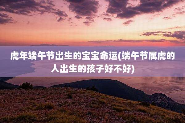 虎年端午节出生的宝宝命运(端午节属虎的人出生的孩子好不好)