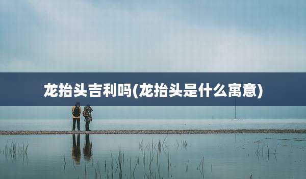 龙抬头吉利吗(龙抬头是什么寓意)