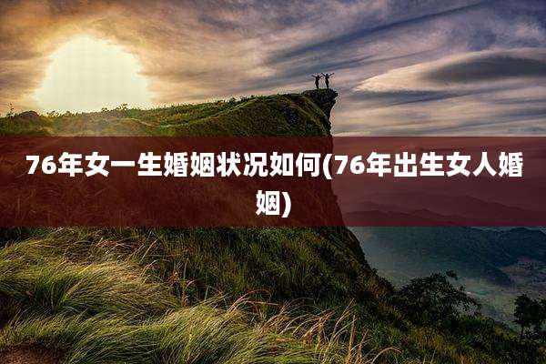 76年女一生婚姻状况如何(76年出生女人婚姻)