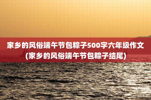 家乡的风俗端午节包粽子500字六年级作文(家乡的风俗端午节包粽子结尾)