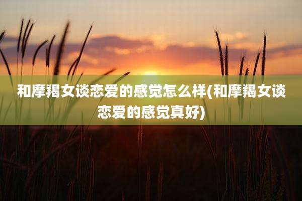 和摩羯女谈恋爱的感觉怎么样(和摩羯女谈恋爱的感觉真好)