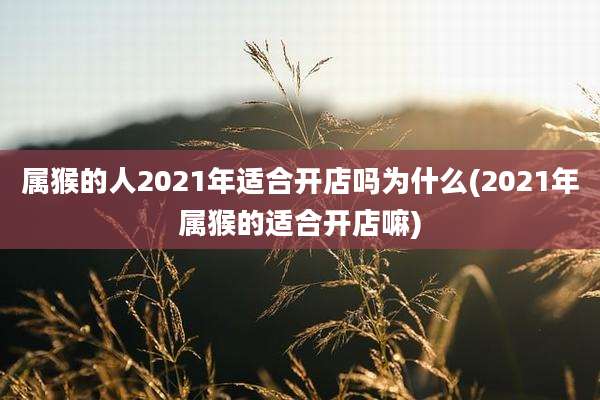 属猴的人2021年适合开店吗为什么(2021年属猴的适合开店嘛)